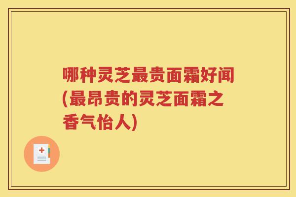 哪种灵芝最贵面霜好闻(最昂贵的灵芝面霜之香气怡人)