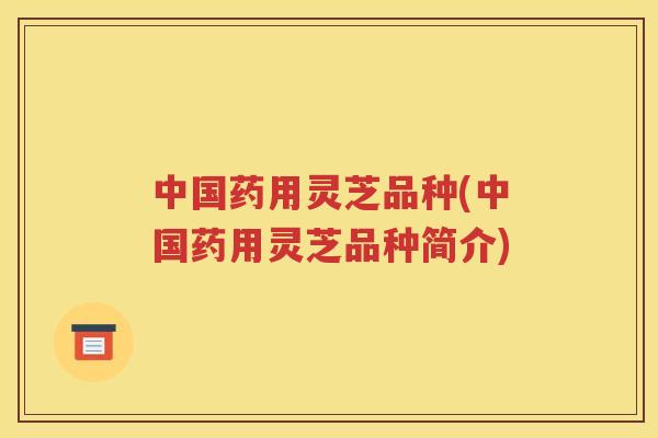 中国药用灵芝品种(中国药用灵芝品种简介)