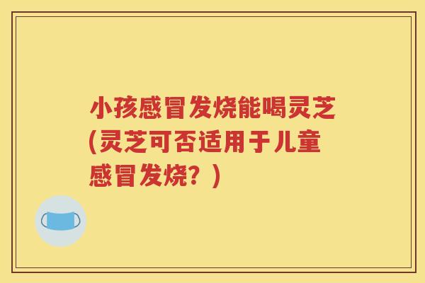 小孩感冒发烧能喝灵芝(灵芝可否适用于儿童感冒发烧？)