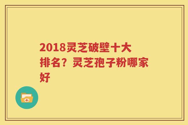 2018灵芝破壁十大排名？灵芝孢子粉哪家好