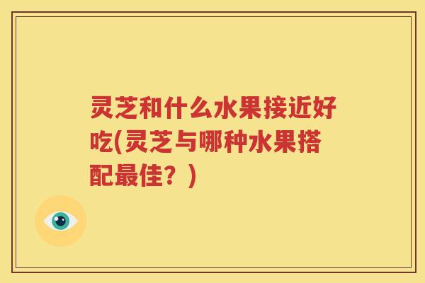 灵芝和什么水果接近好吃(灵芝与哪种水果搭配最佳？)