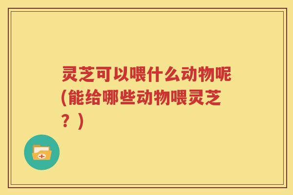 灵芝可以喂什么动物呢(能给哪些动物喂灵芝？)
