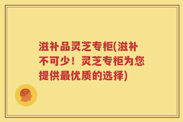 滋补品灵芝专柜(滋补不可少！灵芝专柜为您提供最优质的选择)
