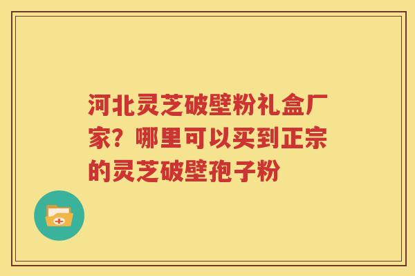 河北灵芝破壁粉礼盒厂家？哪里可以买到正宗的灵芝破壁孢子粉