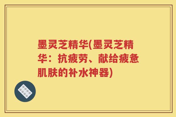 墨灵芝精华(墨灵芝精华：抗疲劳、献给疲惫肌肤的补水神器)