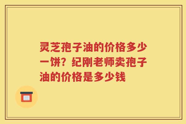 灵芝孢子油的价格多少一饼？纪刚老师卖孢子油的价格是多少钱