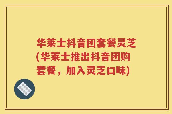 华莱士抖音团套餐灵芝(华莱士推出抖音团购套餐，加入灵芝口味)