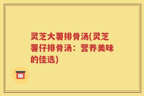 灵芝大薯排骨汤(灵芝薯仔排骨汤：营养美味的佳选)