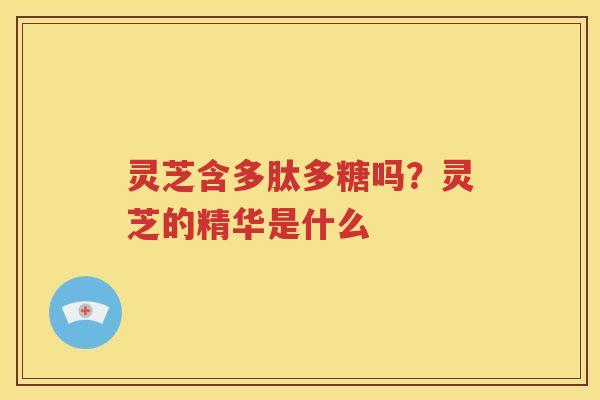 灵芝含多肽多糖吗？灵芝的精华是什么