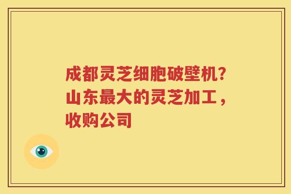 成都灵芝细胞破壁机？山东最大的灵芝加工，收购公司