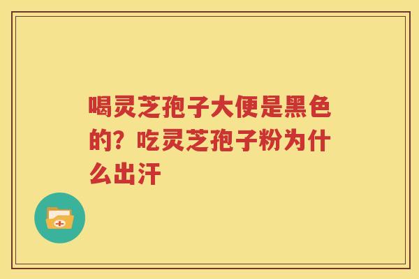 喝灵芝孢子大便是黑色的？吃灵芝孢子粉为什么出汗