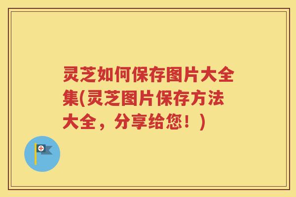 灵芝如何保存图片大全集(灵芝图片保存方法大全，分享给您！)