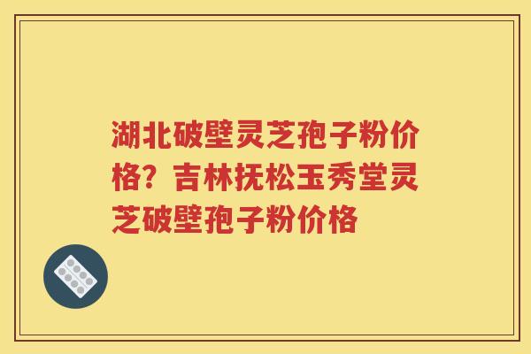 湖北破壁灵芝孢子粉价格？吉林抚松玉秀堂灵芝破壁孢子粉价格