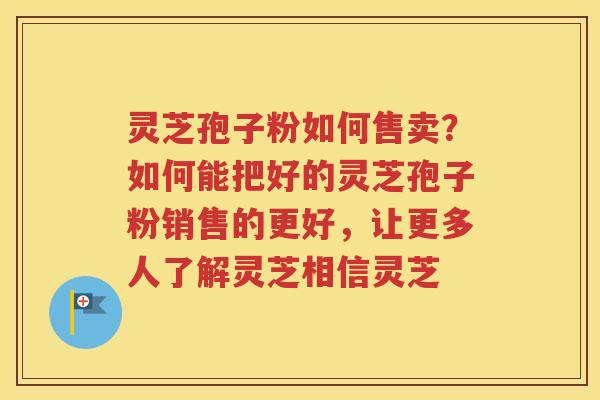灵芝孢子粉如何售卖？如何能把好的灵芝孢子粉销售的更好，让更多人了解灵芝相信灵芝
