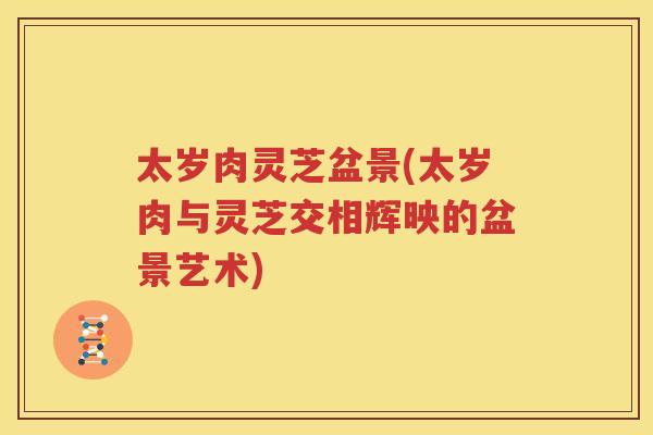 太岁肉灵芝盆景(太岁肉与灵芝交相辉映的盆景艺术)