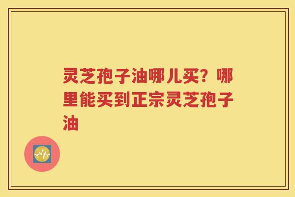 灵芝孢子油哪儿买？哪里能买到正宗灵芝孢子油