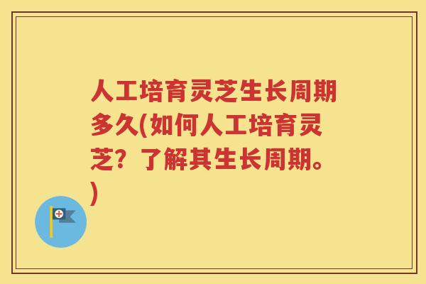 人工培育灵芝生长周期多久(如何人工培育灵芝？了解其生长周期。)