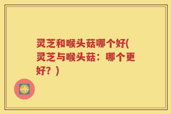 灵芝和喉头菇哪个好(灵芝与喉头菇：哪个更好？)