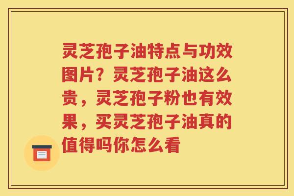 灵芝孢子油特点与功效图片？灵芝孢子油这么贵，灵芝孢子粉也有效果，买灵芝孢子油真的值得吗你怎么看