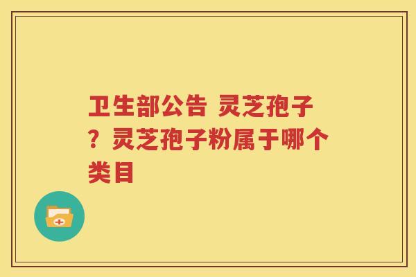 卫生部公告 灵芝孢子？灵芝孢子粉属于哪个类目