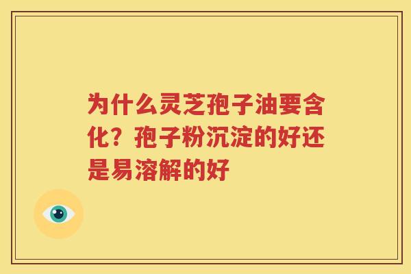 为什么灵芝孢子油要含化？孢子粉沉淀的好还是易溶解的好