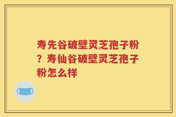 寿先谷破壁灵芝孢子粉？寿仙谷破壁灵芝孢子粉怎么样