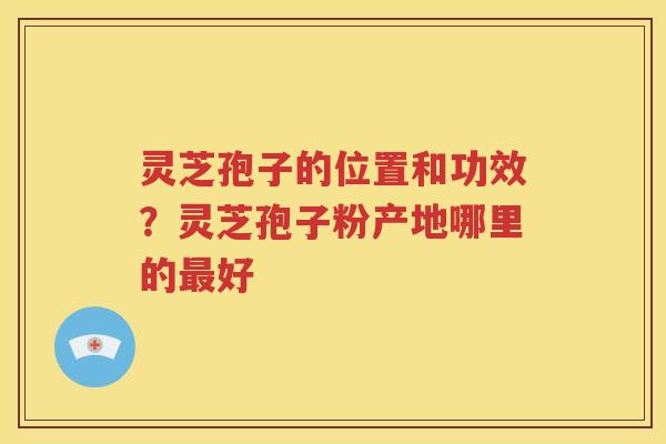 灵芝孢子的位置和功效？灵芝孢子粉产地哪里的最好