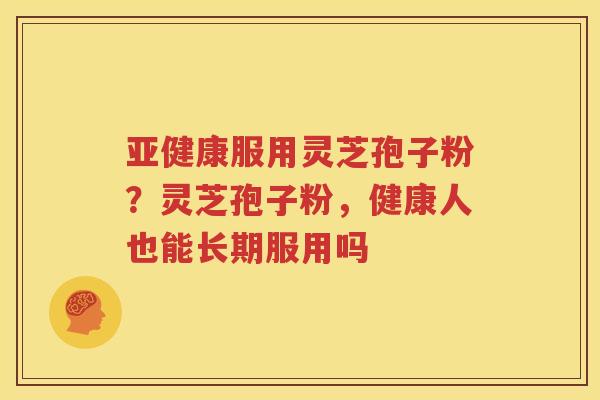 亚健康服用灵芝孢子粉？灵芝孢子粉，健康人也能长期服用吗