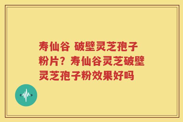 寿仙谷 破壁灵芝孢子粉片？寿仙谷灵芝破壁灵芝孢子粉效果好吗