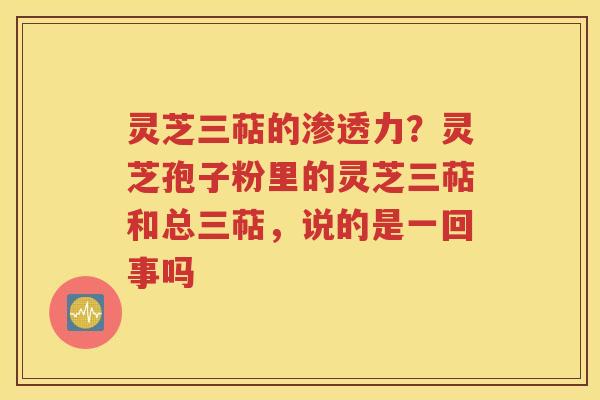 灵芝三萜的渗透力？灵芝孢子粉里的灵芝三萜和总三萜，说的是一回事吗