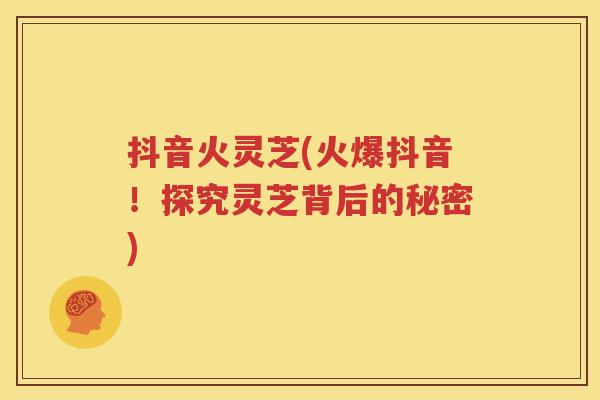 抖音火灵芝(火爆抖音！探究灵芝背后的秘密)