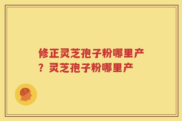修正灵芝孢子粉哪里产？灵芝孢子粉哪里产