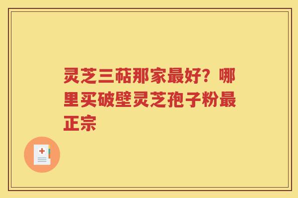 灵芝三萜那家最好？哪里买破壁灵芝孢子粉最正宗