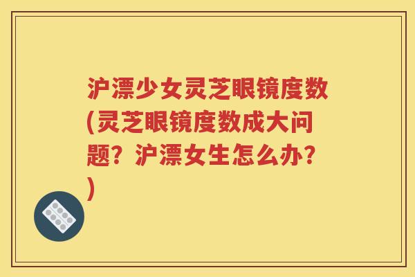 沪漂少女灵芝眼镜度数(灵芝眼镜度数成大问题？沪漂女生怎么办？)