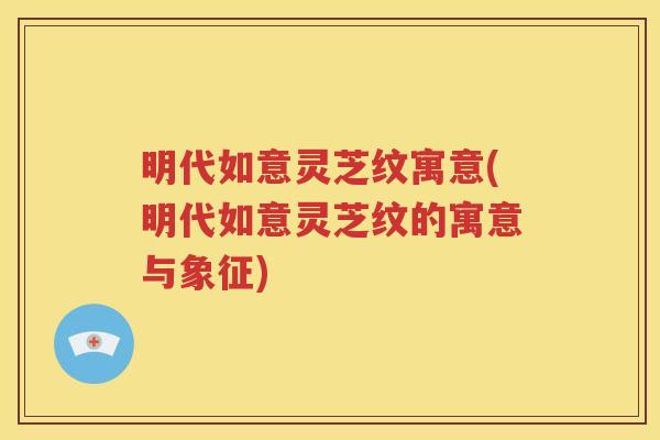 明代如意灵芝纹寓意(明代如意灵芝纹的寓意与象征)