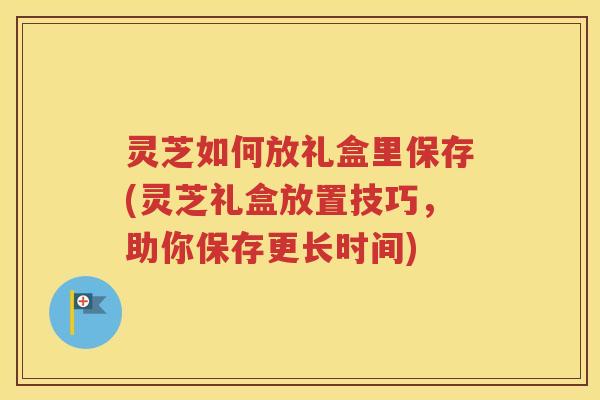 灵芝如何放礼盒里保存(灵芝礼盒放置技巧，助你保存更长时间)