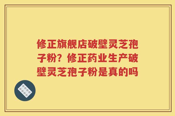 修正旗舰店破壁灵芝孢子粉？修正药业生产破壁灵芝孢子粉是真的吗