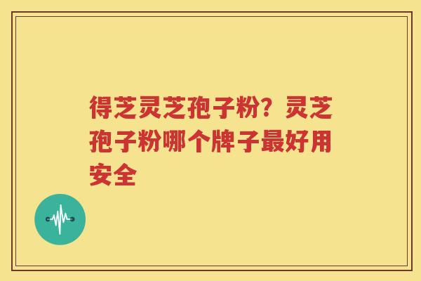 得芝灵芝孢子粉？灵芝孢子粉哪个牌子最好用安全