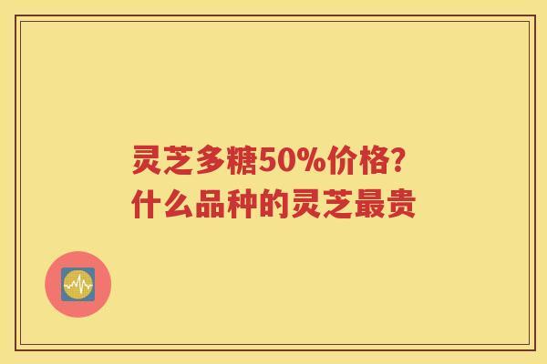 灵芝多糖50%价格？什么品种的灵芝最贵