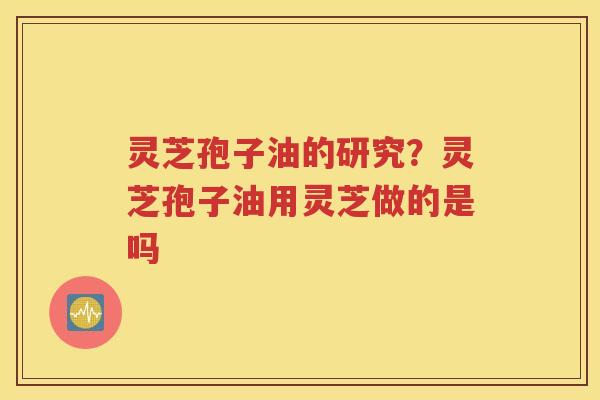 灵芝孢子油的研究？灵芝孢子油用灵芝做的是吗