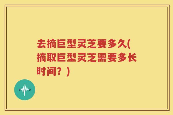 去摘巨型灵芝要多久(摘取巨型灵芝需要多长时间？)