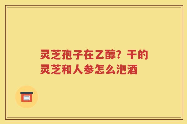 灵芝孢子在乙醇？干的灵芝和人参怎么泡酒