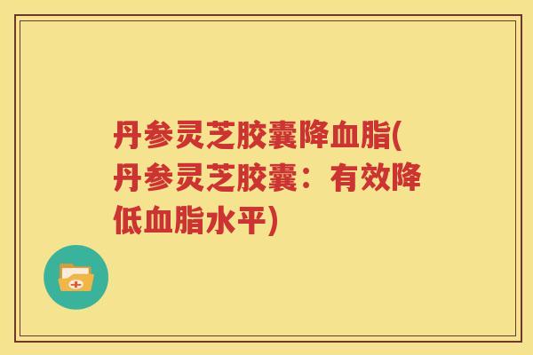 丹参灵芝胶囊降血脂(丹参灵芝胶囊：有效降低血脂水平)