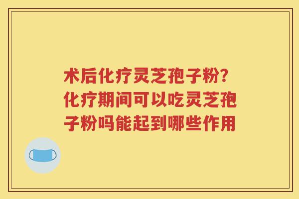 术后化疗灵芝孢子粉？化疗期间可以吃灵芝孢子粉吗能起到哪些作用