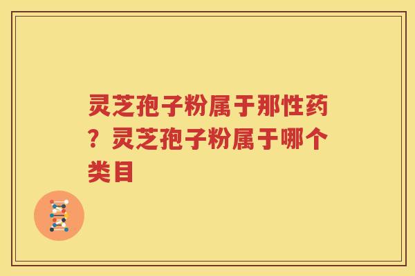 灵芝孢子粉属于那性药？灵芝孢子粉属于哪个类目