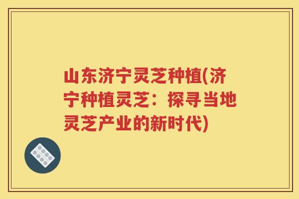 山东济宁灵芝种植(济宁种植灵芝：探寻当地灵芝产业的新时代)