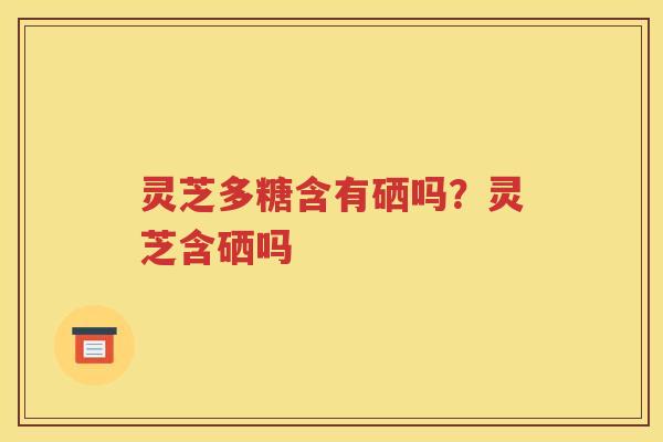 灵芝多糖含有硒吗？灵芝含硒吗