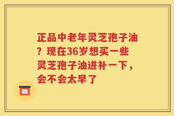 正品中老年灵芝孢子油？现在36岁想买一些灵芝孢子油进补一下，会不会太早了