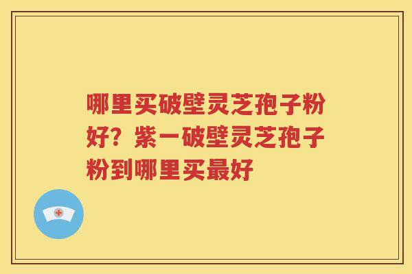 哪里买破壁灵芝孢子粉好？紫一破壁灵芝孢子粉到哪里买最好