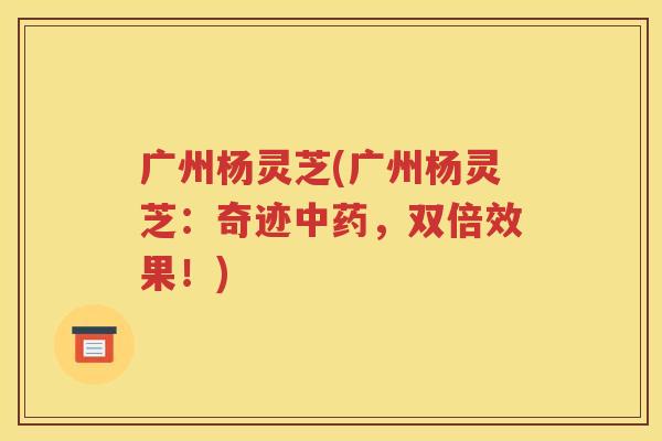 广州杨灵芝(广州杨灵芝：奇迹中药，双倍效果！)